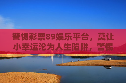警惕彩票89娱乐平台，莫让小幸运沦为人生陷阱，警惕彩票89娱乐平台，小幸运勿成人生陷阱