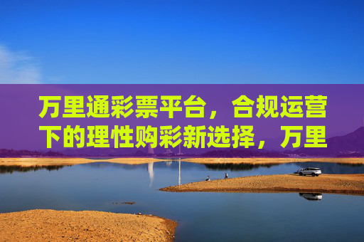 万里通彩票平台，合规运营下的理性购彩新选择，万里通彩票平台，合规运营下的理性购彩新选择