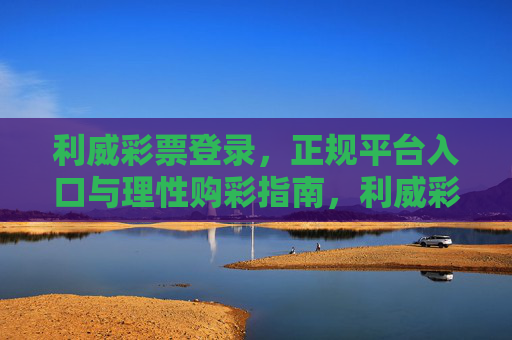 利威彩票登录，正规平台入口与理性购彩指南，利威彩票，正规平台入口与理性购彩指南