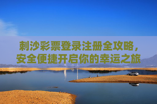 刺沙彩票登录注册全攻略，安全便捷开启你的幸运之旅，刺沙彩票登录注册全攻略，安全便捷开启幸运之旅