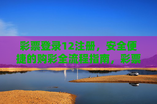 彩票登录12注册，安全便捷的购彩全流程指南，彩票登录12注册，安全便捷的购彩全流程指南