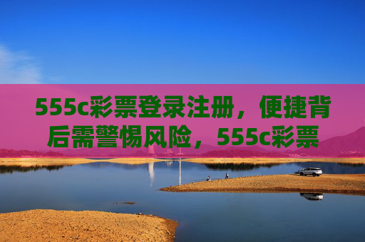 555c彩票登录注册,便捷背后需警惕风险,555c彩票登录注册,便捷背后的风险警示 555c彩票登录注册,便捷背后需警惕风险,555c彩票登录注册,便捷背后的风险警示