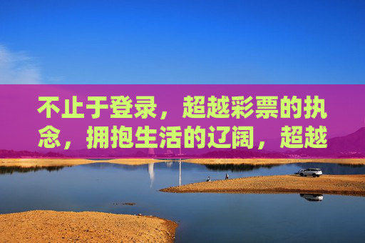 不止于登录，超越彩票的执念，拥抱生活的辽阔，超越执念，拥抱生活的辽阔