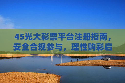 45光大彩票平台注册指南，安全合规参与，理性购彩启新程，光大彩票平台注册指南，安全合规参与，理性购彩启新程