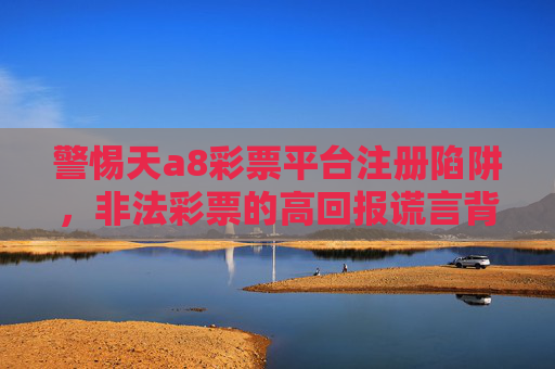 警惕天a8彩票平台注册陷阱，非法彩票的高回报谎言背后是万丈深渊，警惕天a8彩票注册陷阱，非法彩票高回报谎言背后的万丈深渊