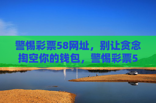 警惕彩票58网址，别让贪念掏空你的钱包，警惕彩票58网址，贪念会掏空你的钱包