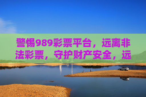 警惕989彩票平台，远离非法彩票，守护财产安全，远离989非法彩票平台，守护财产安全