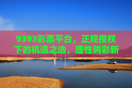 9393彩票平台，正规授权下的机遇之选，理性购彩新体验，9393彩票平台，正规授权机遇之选，理性购彩新体验