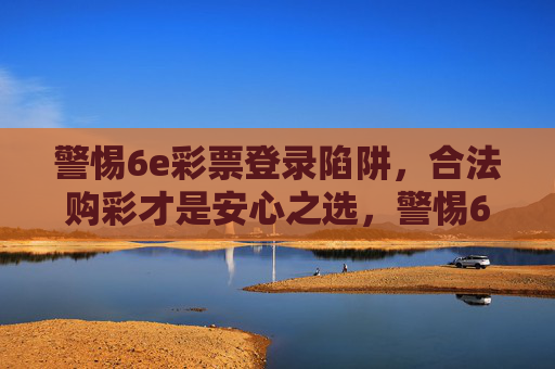 警惕6e彩票登录陷阱，合法购彩才是安心之选，警惕6e彩票登录陷阱，合法购彩方安心