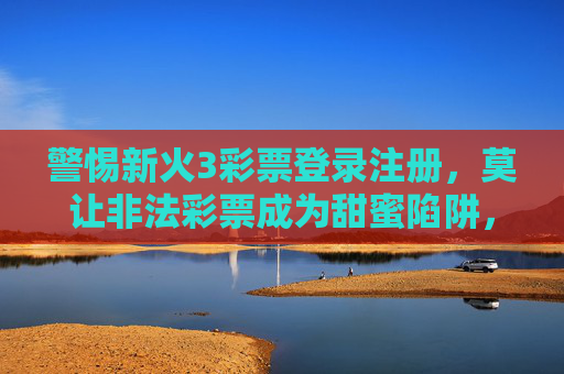 警惕新火3彩票登录注册，莫让非法彩票成为甜蜜陷阱，警惕新火3彩票登录注册，莫让非法彩票成为甜蜜陷阱