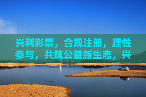 兴利彩票，合规注册，理性参与，共筑公益新生态，兴利彩票，合规理性，共筑公益新生态