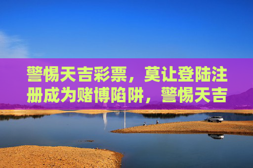警惕天吉彩票，莫让登陆注册成为赌博陷阱，警惕天吉彩票，莫让登陆注册成赌博陷阱