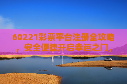60221彩票平台注册全攻略，安全便捷开启幸运之门，60221彩票平台注册全攻略，安全便捷开启幸运之门