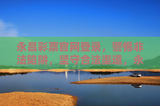 永昌彩票官网登录，警惕非法陷阱，坚守合法渠道，永昌彩票官网登录，警惕非法陷阱，坚守合法渠道