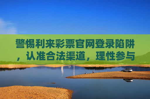 警惕利来彩票官网登录陷阱，认准合法渠道，理性参与公益彩票，警惕利来彩票官网登录陷阱 认准合法渠道理性参与公益彩票