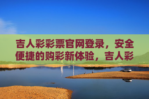 吉人彩彩票官网登录,安全便捷的购彩新体验,吉人彩彩票官网登录,安全便捷的购彩新体验 吉人彩彩票官网登录,安全便捷的购彩新体验,吉人彩彩票官网登录,安全便捷的购彩新体验
