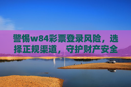 警惕w84彩票登录风险，选择正规渠道，守护财产安全，警惕w84彩票登录风险，正规渠道守护财产安全