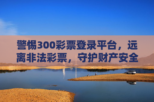 警惕300彩票登录平台，远离非法彩票，守护财产安全，警惕300彩票登录平台，远离非法彩票守护财产安全