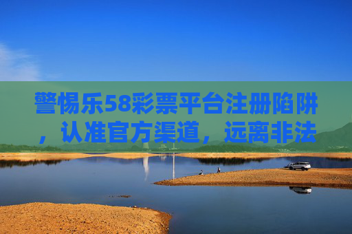 警惕乐58彩票平台注册陷阱，认准官方渠道，远离非法赌博，警惕乐58彩票平台注册陷阱，认准官方渠道，远离非法赌博
