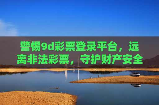 警惕9d彩票登录平台，远离非法彩票，守护财产安全，警惕9d彩票非法登录平台，守护财产安全