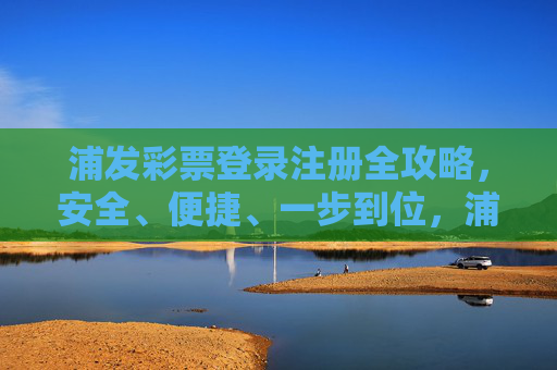 浦发彩票登录注册全攻略,安全、便捷、一步到位,浦发彩票登录注册全攻略,安全便捷一步到位 浦发彩票登录注册全攻略,安全、便捷、一步到位,浦发彩票登录注册全攻略,安全便捷一步到位