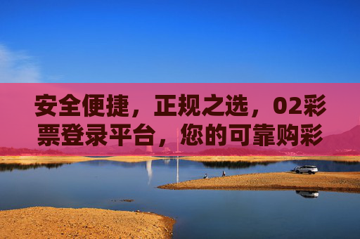 安全便捷，正规之选，02彩票登录平台，您的可靠购彩入口，安全便捷正规之选，02彩票登录平台可靠购彩入口