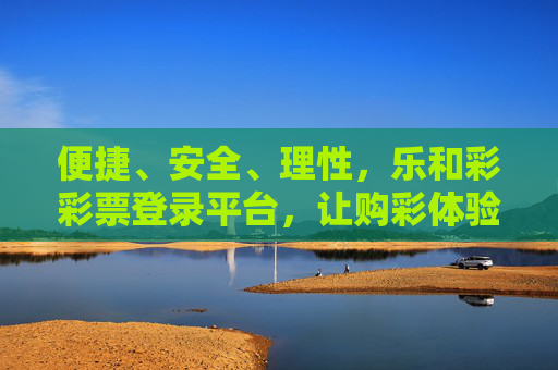 便捷、安全、理性，乐和彩彩票登录平台，让购彩体验更安心，乐和彩彩票登录平台，便捷安全理性，购彩体验更安心