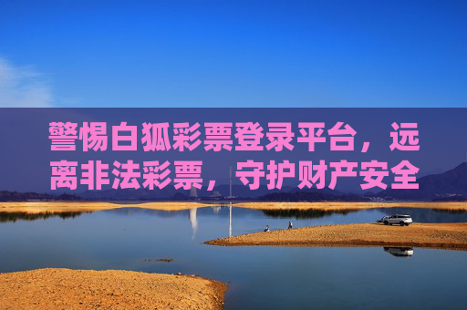 警惕白狐彩票登录平台，远离非法彩票，守护财产安全，警惕白狐彩票非法平台，守护财产安全