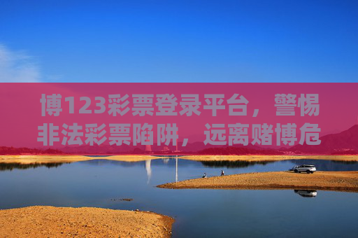 博123彩票登录平台,警惕非法彩票陷阱,远离赌博危害,警惕博123彩票非法平台,远离彩票陷阱,拒绝赌博危害 博123彩票登录平台,警惕非法彩票陷阱,远离赌博危害,警惕博123彩票非法平台,远离彩票陷阱,拒绝赌博危害