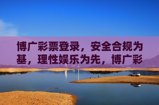 博广彩票登录，安全合规为基，理性娱乐为先，博广彩票登录，安全合规为基，理性娱乐为先
