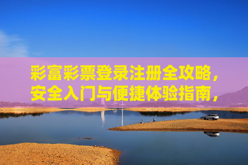 彩富彩票登录注册全攻略，安全入门与便捷体验指南，彩富彩票登录注册全攻略，安全入门与便捷体验指南