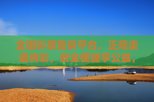 全国彩票登录平台，正规渠道购彩，安全便捷享公益，全国正规彩票登录平台，安全便捷购彩，共享公益