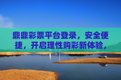 鼎鼎彩票平台登录，安全便捷，开启理性购彩新体验，鼎鼎彩票，安全便捷登录，开启理性购彩新体验