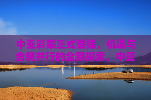 中亚彩票正式登陆，机遇与合规并行的全新探索，中亚彩票正式登陆，机遇合规并行的全新探索