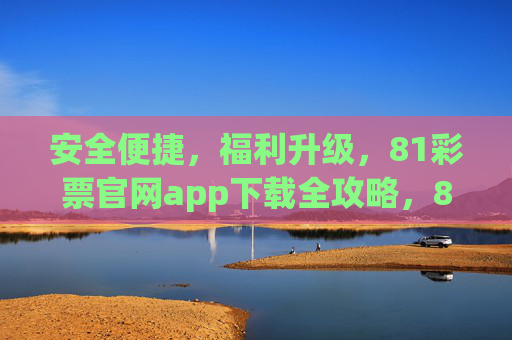 安全便捷，福利升级，81彩票官网app下载全攻略，81彩票官网app下载全攻略，安全便捷，福利升级