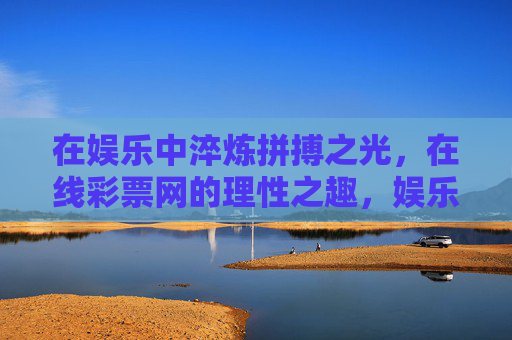 在娱乐中淬炼拼搏之光，在线彩票网的理性之趣，娱乐淬炼拼搏光，彩票理性生趣