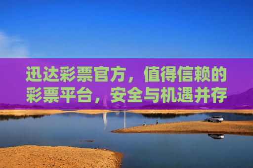 迅达彩票官方，值得信赖的彩票平台，安全与机遇并存，迅达彩票官方，安全与机遇并存的可信赖平台