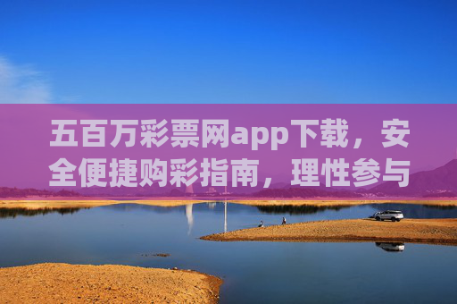 五百万彩票网app下载，安全便捷购彩指南，理性参与乐在其中，五百万彩票网app，安全便捷购彩指南，理性参与乐在其中