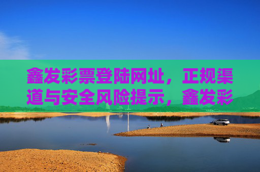 鑫发彩票登陆网址，正规渠道与安全风险提示，鑫发彩票登陆网址，正规渠道与安全风险提示
