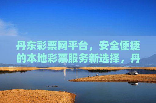 丹东彩票网平台，安全便捷的本地彩票服务新选择，丹东彩票网，安全便捷的本地彩票服务新选择