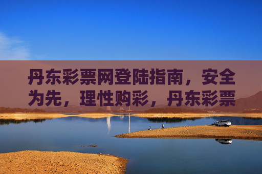 丹东彩票网登陆指南，安全为先，理性购彩，丹东彩票网登陆指南，安全为先，理性购彩