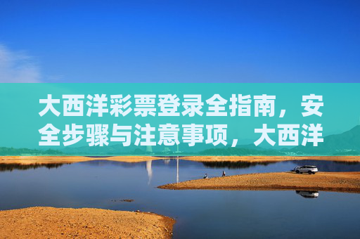 大西洋彩票登录全指南，安全步骤与注意事项，大西洋彩票登录安全全指南，步骤与注意事项