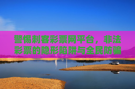 警惕刺客彩票网平台，非法彩票的隐形陷阱与全民防骗指南，警惕刺客彩票网非法陷阱，全民防骗指南