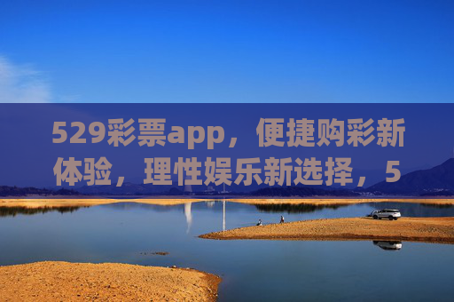 529彩票app，便捷购彩新体验，理性娱乐新选择，529彩票app，便捷购彩新体验，理性娱乐新选择