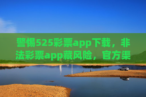 警惕525彩票app下载，非法彩票app藏风险，官方渠道才是安全之选，警惕非法彩票app，官方渠道才是安全之选