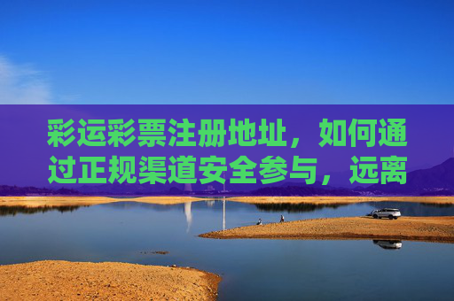 彩运彩票注册地址，如何通过正规渠道安全参与，远离风险陷阱，彩运彩票注册地址，正规渠道安全参与指南，远离风险陷阱