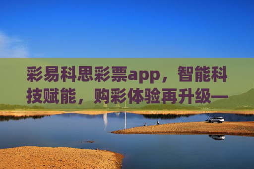 彩易科思彩票app，智能科技赋能，购彩体验再升级——正规授权、安全便捷，让幸运触手可及，彩易科思彩票app，智能科技赋能，购彩体验升级安全便捷触幸运