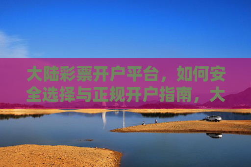 大陆彩票开户平台，如何安全选择与正规开户指南，大陆彩票平台安全选择与正规开户指南