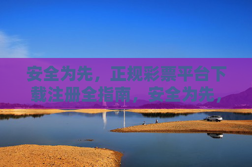安全为先，正规彩票平台下载注册全指南，安全为先，正规彩票平台下载注册全指南