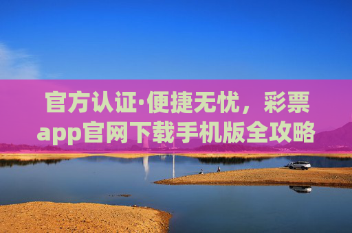 官方认证·便捷无忧，彩票app官网下载手机版全攻略，官方认证便捷无忧，彩票app官网下载手机版全攻略